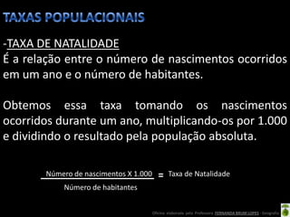 -TAXA DE NATALIDADE
É a relação entre o número de nascimentos ocorridos
em um ano e o número de habitantes.

Obtemos essa taxa tomando os nascimentos
ocorridos durante um ano, multiplicando-os por 1.000
e dividindo o resultado pela população absoluta.

       Número de nascimentos X 1.000           Taxa de Natalidade
           Número de habitantes


                                       Oficina elaborada pela Professora FERNANDA BRUM LOPES - Geografia
 