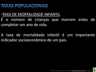 -TAXA DE MORTALIDADE INFANTIL
É o número de crianças que morrem antes de
completar um ano de vida.

A taxa de mortalidade infantil é um importante
indicador socioeconômico de um país.




                        Oficina elaborada pela Professora FERNANDA BRUM LOPES - Geografia
 