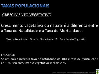-CRESCIMENTO VEGETATIVO

Crescimento vegetativo ou natural é a diferença entre
a Taxa de Natalidade e a Taxa de Mortalidade.
   Taxa de Natalidade – Taxa de Mortalidade         Crescimento Vegetativo




EXEMPLO:
Se um país apresenta taxa de natalidade de 30% e taxa de mortalidade
de 10%, seu crescimento vegetativo será de 20%.

                                         Oficina elaborada pela Professora FERNANDA BRUM LOPES - Geografia
 