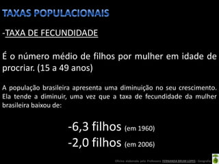 -TAXA DE FECUNDIDADE

É o número médio de filhos por mulher em idade de
procriar. (15 a 49 anos)
A população brasileira apresenta uma diminuição no seu crescimento.
Ela tende a diminuir, uma vez que a taxa de fecundidade da mulher
brasileira baixou de:


                    -6,3 filhos (em 1960)
                    -2,0 filhos (em 2006)
                                   Oficina elaborada pela Professora FERNANDA BRUM LOPES - Geografia
 