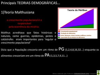 Principais TEORIAS DEMOGRÁFICAS...

1)Teoria Malthusiana
    o crescimento populacional é o
              responsável
      pela ocorrência da miséria.

Malthus acreditava que fatos históricos e
naturais, como guerras, epidemias, pestes e
catástrofes eram importantes para ‘regular o
crescimento populacional’

Dizia que a População cresceria em um ritmo de      PG (1,2,4,8,16,32...) enquanto os
alimentos cresceriam em um ritmo de   PA (1,3,5,7,9,11...)


                                            Oficina elaborada pela Professora FERNANDA BRUM LOPES - Geografia
 