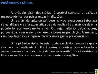 Através das pirâmides etárias é possível conhecer a realidade
socioeconômica dos países e suas implicações.
       Uma pirâmide típica de país desenvolvido revela que a baixa taxa
de natalidade e a alta expectativa de vida implicarão a ausência de uma
população economicamente ativa. Ou seja, faltarão trabalhadores,
porque é cada vez maior o número de idosos na população. Além disso,
essa população idosa representa excessivos gastos previdenciários.

        Uma pirâmide típica de país subdesenvolvido demonstra que a
alta taxa de natalidade implicará gastos excessivos com educação e
saúde, desviando capitais que poderiam ser investidos nas indústrias de
base e na melhoria dos setores de transporte e energético.




                                     Oficina elaborada pela Professora FERNANDA BRUM LOPES - Geografia
 