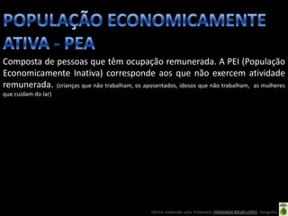 Composta de pessoas que têm ocupação remunerada. A PEI (População
Economicamente Inativa) corresponde aos que não exercem atividade
remunerada. (crianças que não trabalham, os aposentados, idosos que não trabalham, as mulheres
que cuidam do lar)




                                                 Oficina elaborada pela Professora FERNANDA BRUM LOPES - Geografia
 