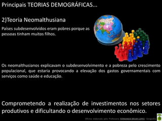 Principais TEORIAS DEMOGRÁFICAS...

2)Teoria Neomalthusiana
Países subdesenvolvidos eram pobres porque as
pessoas tinham muitos filhos.




Os neomalthusianos explicavam o subdesenvolvimento e a pobreza pelo crescimento
populacional, que estaria provocando a elevação dos gastos governamentais com
serviços como saúde e educação.




Comprometendo a realização de investimentos nos setores
produtivos e dificultando o desenvolvimento econômico.
                                          Oficina elaborada pela Professora FERNANDA BRUM LOPES - Geografia
 