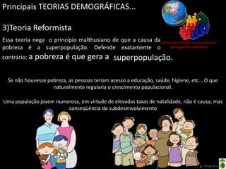 Principais TEORIAS DEMOGRÁFICAS...

3)Teoria Reformista
Essa teoria nega o princípio malthusiano de que a causa da conclusão inversa à das duas teorias
pobreza é a superpopulação. Defende exatamente o                 demográficas anteriores

contrário: a   pobreza é que gera a superpopulação.

  Se não houvesse pobreza, as pessoas teriam acesso a educação, saúde, higiene, etc... O que
                    naturalmente regularia o crescimento populacional.

Uma população jovem numerosa, em virtude de elevadas taxas de natalidade, não é causa, mas
                        conseqüência do subdesenvolvimento




                                                   Oficina elaborada pela Professora FERNANDA BRUM LOPES - Geografia
 