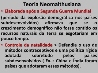 Teoria Neomalthusiana
• Elaborada após a Segunda Guerra Mundial
(período da explosão demográfica nos países
subdesenvolvidos) afirmava que se o
crescimento demográfico não fosse contido os
recursos naturais da Terra se esgotariam em
pouco tempo.
• Controle da natalidade > Defendia o uso de
métodos contraceptivos e uma política rígida
adotada sobretudo pelos países
subdesenvolvidos ( Ex. : China e Índia foram
países que adotaram esses métodos).
 