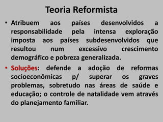 Teoria Reformista
• Atribuem aos países desenvolvidos a
responsabilidade pela intensa exploração
imposta aos países subdesenvolvidos que
resultou num excessivo crescimento
demográfico e pobreza generalizada.
• Soluções: defende a adoção de reformas
socioeconômicas p/ superar os graves
problemas, sobretudo nas áreas de saúde e
educação; o controle de natalidade vem através
do planejamento familiar.
 