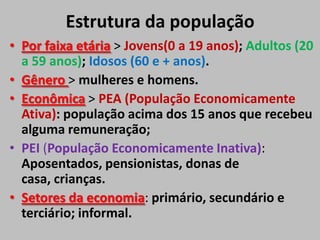 Estrutura da população
• Por faixa etária > Jovens(0 a 19 anos); Adultos (20
a 59 anos); Idosos (60 e + anos).
• Gênero > mulheres e homens.
• Econômica > PEA (População Economicamente
Ativa): população acima dos 15 anos que recebeu
alguma remuneração;
• PEI (População Economicamente Inativa):
Aposentados, pensionistas, donas de
casa, crianças.
• Setores da economia: primário, secundário e
terciário; informal.
 