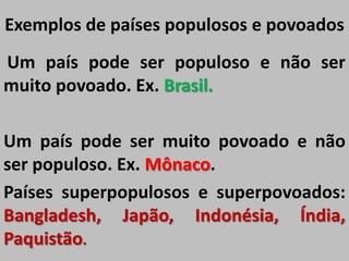 Exemplos de países populosos e povoados
Um país pode ser populoso e não ser
muito povoado. Ex. Brasil.
Um país pode ser muito povoado e não
ser populoso. Ex. Mônaco.
Países superpopulosos e superpovoados:
Bangladesh, Japão, Indonésia, Índia,
Paquistão.
 