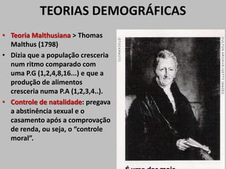 TEORIAS DEMOGRÁFICAS
• Teoria Malthusiana > Thomas
Malthus (1798)
• Dizia que a população cresceria
num ritmo comparado com
uma P.G (1,2,4,8,16...) e que a
produção de alimentos
cresceria numa P.A (1,2,3,4..).
• Controle de natalidade: pregava
a abstinência sexual e o
casamento após a comprovação
de renda, ou seja, o “controle
moral”.
 