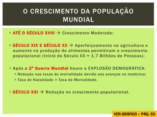  ATÉ O SÉCULO XVIII  Crescimento Moderado;
 SÉCULO XIX E SÉCULO XX  Aperfeiçoamento na agricultura e
aumento na produção de alimentos permitiram o crescimento
populacional (Início do Século XX = 1,7 Bilhões de Pessoas);
 Após a 2ª Guerra Mundial houve a EXPLOSÃO DEMOGRÁFICA:
 Redução nas taxas de mortalidade devido aos avanços na medicina;
 Taxa de Natalidade > Taxa de Mortalidade.
 SÉCULO XXI  Redução no crescimento populacional.
O CRESCIMENTO DA POPULAÇÃO
MUNDIAL
VER GRÁFICO – PÁG. 53
 