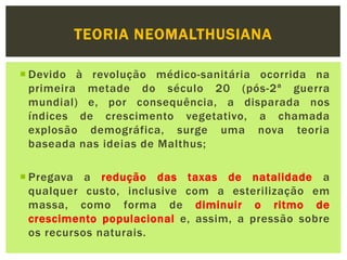 TEORIA NEOMALTHUSIANA
 Devido à revolução médico-sanitária ocorrida na
primeira metade do século 20 (pós-2ª guerra
mundial) e, por consequência, a disparada nos
índices de crescimento vegetativo, a chamada
explosão demográfica, surge uma nova teoria
baseada nas ideias de Malthus;
 Pregava a redução das taxas de natalidade a
qualquer custo, inclusive com a esterilização em
massa, como forma de diminuir o ritmo de
crescimento populacional e, assim, a pressão sobre
os recursos naturais.
 