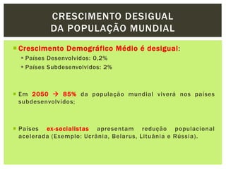  Crescimento Demográfico Médio é desigual:
 Países Desenvolvidos: 0,2%
 Países Subdesenvolvidos: 2%
 Em 2050  85% da população mundial viverá nos países
subdesenvolvidos;
 Países ex-socialistas apresentam redução populacional
acelerada (Exemplo: Ucrânia, Belarus, Lituânia e Rússia).
CRESCIMENTO DESIGUAL
DA POPULAÇÃO MUNDIAL
 