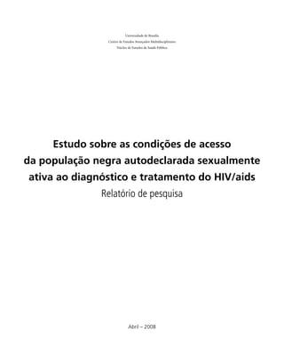 Universidade de Brasília
               Centro de Estudos Avançados Multidisciplinares
                    Núcleo de Estudos de Saúde Pública




     Estudo sobre as condições de acesso
da população negra autodeclarada sexualmente
ativa ao diagnóstico e tratamento do HIV/aids
              Relatório de pesquisa




                            Abril – 2008
 