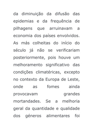 da diminuição da difusão das
epidemias e da frequência de
pilhagens    que    arruinavam    a
economia dos países envolvidos.
As más colheitas do início do
século já não se verificariam
posteriormente, pois houve um
melhoramento significativo das
condições climatéricas, excepto
no contexto da Europa de Leste,
onde        as     fomes       ainda
provocavam                  grandes
mortandades.       Se   a   melhoria
geral da quantidade e qualidade
dos    géneros     alimentares   foi
 