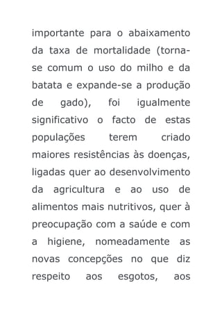 importante para o abaixamento
da taxa de mortalidade (torna-
se comum o uso do milho e da
batata e expande-se a produção
de     gado),         foi    igualmente
significativo o facto de estas
populações            terem        criado
maiores resistências às doenças,
ligadas quer ao desenvolvimento
da    agricultura      e    ao   uso   de
alimentos mais nutritivos, quer à
preocupação com a saúde e com
a    higiene,    nomeadamente           as
novas concepções no que diz
respeito        aos     esgotos,       aos
 