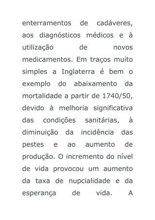 enterramentos              de   cadáveres,
aos diagnósticos médicos e à
utilização                 de           novos
medicamentos. Em traços muito
simples a Inglaterra é bem o
exemplo          do    abaixamento         da
mortalidade a partir de 1740/50,
devido à melhoria significativa
das   condições              sanitárias,    à
diminuição        da        incidência     das
pestes       e        ao     aumento       de
produção. O incremento do nível
de vida provocou um aumento
da taxa de nupcialidade e da
esperança              de       vida.       A
 