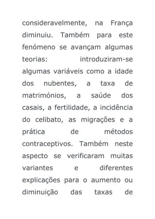 consideravelmente,       na    França
diminuiu.    Também       para    este
fenómeno se avançam algumas
teorias:            introduziram-se
algumas variáveis como a idade
dos   nubentes,      a     taxa    de
matrimónios,     a       saúde    dos
casais, a fertilidade, a incidência
do celibato, as migrações e a
prática        de             métodos
contraceptivos. Também neste
aspecto se verificaram muitas
variantes       e          diferentes
explicações para o aumento ou
diminuição     das       taxas     de
 