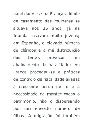 natalidade: se na França a idade
de casamento das mulheres se
situava    nos     25   anos,   já   na
Irlanda casavam muito jovens;
em Espanha, o elevado número
de clérigos e a má distribuição
das       terras    provocou         um
abaixamento da natalidade; em
França procedeu-se a práticas
de controlo de natalidade aliadas
à crescente perda de fé e à
necessidade de manter coeso o
património, não o dispersando
por   um     elevado     número      de
filhos. A migração foi também
 