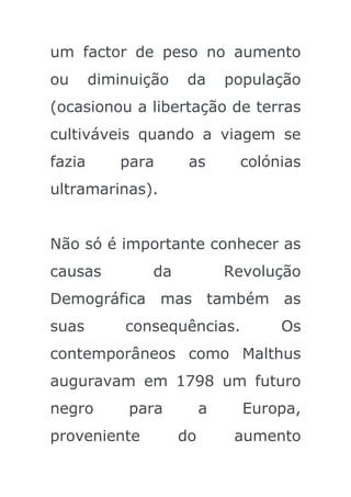 um factor de peso no aumento
ou      diminuição    da      população
(ocasionou a libertação de terras
cultiváveis quando a viagem se
fazia       para      as       colónias
ultramarinas).


Não só é importante conhecer as
causas          da            Revolução
Demográfica mas também as
suas        consequências.          Os
contemporâneos como Malthus
auguravam em 1798 um futuro
negro        para         a     Europa,
proveniente          do        aumento
 