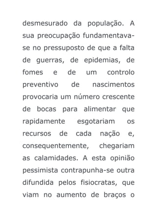 desmesurado da população. A
sua preocupação fundamentava-
se no pressuposto de que a falta
de guerras, de epidemias, de
fomes      e        de     um      controlo
preventivo          de          nascimentos
provocaria um número crescente
de bocas para alimentar que
rapidamente              esgotariam      os
recursos       de        cada    nação   e,
consequentemente,                chegariam
as calamidades. A esta opinião
pessimista contrapunha-se outra
difundida pelos fisiocratas, que
viam no aumento de braços o
 