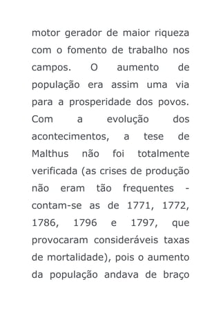 motor gerador de maior riqueza
com o fomento de trabalho nos
campos.        O       aumento        de
população era assim uma via
para a prosperidade dos povos.
Com       a        evolução          dos
acontecimentos,         a     tese    de
Malthus    não       foi     totalmente
verificada (as crises de produção
não     eram   tão      frequentes     -
contam-se as de 1771, 1772,
1786,     1796     e        1797,    que
provocaram consideráveis taxas
de mortalidade), pois o aumento
da população andava de braço
 