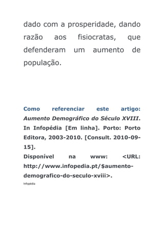 dado com a prosperidade, dando
razão        aos        fisiocratas,     que
defenderam          um      aumento       de
população.




Como        referenciar      este      artigo:
Aumento Demográfico do Século XVIII.
In Infopédia [Em linha]. Porto: Porto
Editora, 2003-2010. [Consult. 2010-09-
15].
Disponível         na      www:        <URL:
http://www.infopedia.pt/$aumento-
demografico-do-seculo-xviii>.
Infopédia
 