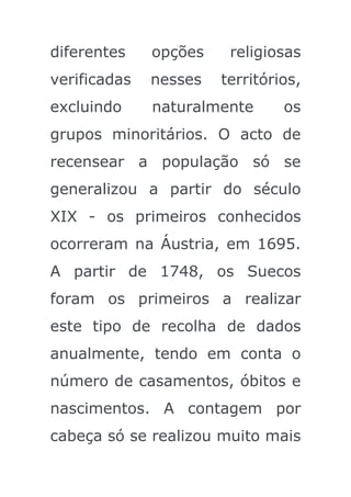diferentes    opções    religiosas
verificadas   nesses   territórios,
excluindo     naturalmente      os
grupos minoritários. O acto de
recensear a população só se
generalizou a partir do século
XIX - os primeiros conhecidos
ocorreram na Áustria, em 1695.
A partir de 1748, os Suecos
foram os primeiros a realizar
este tipo de recolha de dados
anualmente, tendo em conta o
número de casamentos, óbitos e
nascimentos. A contagem por
cabeça só se realizou muito mais
 