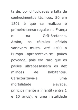 tarde, por dificuldades e falta de
conhecimentos técnicos. Só em
1801     é    que      se   realizou   o
primeiro censo regular na França
e            na         Grã-Bretanha.
Assim,       os     cálculos    oficiais
variavam muito. Até 1700 a
Europa       apresentava-se      pouco
povoada, pois era raro que os
países ultrapassassem os dez
milhões           de        habitantes.
Caracterizava-a                    uma
mortalidade                    elevada,
principalmente a infantil (entre 1
e 10 anos), e uma natalidade
 