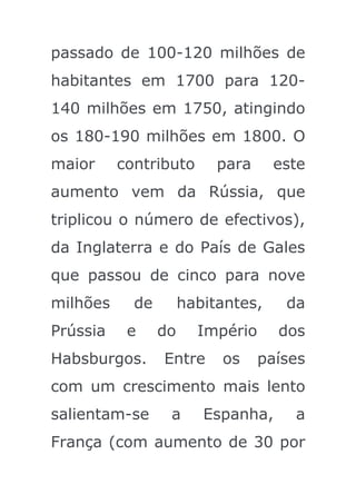 passado de 100-120 milhões de
habitantes em 1700 para 120-
140 milhões em 1750, atingindo
os 180-190 milhões em 1800. O
maior     contributo       para     este
aumento vem da Rússia, que
triplicou o número de efectivos),
da Inglaterra e do País de Gales
que passou de cinco para nove
milhões     de        habitantes,    da
Prússia    e     do     Império     dos
Habsburgos.      Entre     os     países
com um crescimento mais lento
salientam-se      a      Espanha,     a
França (com aumento de 30 por
 