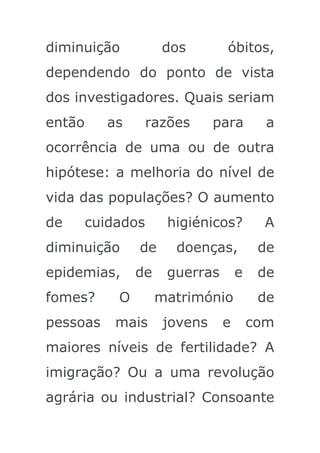 diminuição           dos        óbitos,
dependendo do ponto de vista
dos investigadores. Quais seriam
então     as       razões      para       a
ocorrência de uma ou de outra
hipótese: a melhoria do nível de
vida das populações? O aumento
de      cuidados      higiénicos?         A
diminuição      de     doenças,          de
epidemias,      de    guerras       e    de
fomes?      O        matrimónio          de
pessoas     mais      jovens    e       com
maiores níveis de fertilidade? A
imigração? Ou a uma revolução
agrária ou industrial? Consoante
 