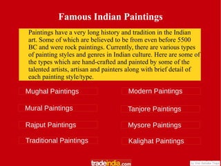 Famous Indian Paintings
Paintings have a very long history and tradition in the Indian
art. Some of which are believed to be from even before 5500
BC and were rock paintings. Currently, there are various types
of painting styles and genres in Indian culture. Here are some of
the types which are hand-crafted and painted by some of the
talented artists, artisan and painters along with brief detail of
each painting style/type.
Mughal Paintings
Mural Paintings
Rajput Paintings
Modern Paintings
Traditional Paintings
Tanjore Paintings
Mysore Paintings
Kalighat Paintings
 