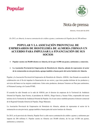 Almería, 19 de abril de 2016
En 2015, en Almería, la nueva contratación de crédito a pymes y autónomos de Popular fue de 208 millones
POPULAR Y LA ASOCIACIÓN PROVINCIAL DE
EMPRESARIOS DE HOSTELERÍA DE ALMERÍA FIRMAN UN
ACUERDO PARA IMPULSAR LA FINANCIACIÓN DE SUS
SOCIOS
 Popular cuenta con 58.600 clientes en Almería, de los que 14.500 son pymes, autónomos y comercios.
 La Asociación Provincial de Empresarios de Hostelería de Almería, además de representar al sector
de la restauración en esta provincia, agrupa también a buena parte del sector hotelero de Almería.
Popular y la Asociación Provincial de Empresarios de Hostelería de Almería -ASHAL- han firmado un acuerdo de
colaboración con el fin de impulsar la financiación de sus socios y que éstos puedan disfrutar de los productos y
servicios del banco en las mejores condiciones. Entre estos productos, destacan Tenemos un Plan para autónomos,
el Préstamo/Leasing o la Cuenta PYME.
El acuerdo ha sido firmado en la sede de ASHAL por el director de empresas de la Territorial de Andalucía
Oriental de Popular, Juan Ferrete, el presidente de ASHAL, Diego García y Susana Vélez, responsable del sector
turístico de la Territorial de Andalucía Oriental de Popular. En el acto estuvo también presente el director comercial
de la Regional Granada-Almería de Popular, Diego Matesanz.
La Asociación Provincial de Empresarios de Hostelería de Almería, además de representar al sector de la
restauración en esta provincia, agrupa también a buena parte del sector hotelero de Almería.
En 2015, en la provincia de Almería, Popular llevó a cabo nueva contratación de crédito a pymes y autónomos por
importe de 208 millones €. Popular cuenta en Almería con 58.600 clientes, de los que 14.500 son pymes,
autónomos y comercios.
 