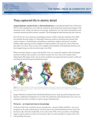 THE NOBEL PRIZE IN CHEMISTRY 2017
POPUL AR SCIENCE BACKGROUND
NobelPrize®isaregisteredtrademarkoftheNobelFoundation.
They captured life in atomic detail
Jacques Dubochet, Joachim Frank and Richard Henderson are awarded the Nobel Prize in Chemistry
2017 for their development of an effective method for generating three-dimensional images of the
molecules of life. Using cryo-electron microscopy, researchers can now freeze biomolecules mid-
movement and portray them at atomic resolution. This technology has taken biochemistry into a new era.
Over the last few years, numerous astonishing structures of life’s molecular machinery have filled
the scientific literature (figure 1): Salmonella’s injection needle for attacking cells; proteins that
confer resistance to chemotherapy and antibiotics; molecular complexes that govern circadian
rhythms; light-capturing reaction complexes for photosynthesis and a pressure sensor of the type
that allows us to hear. These are just a few examples of the hundreds of biomolecules that have now
been imaged using cryo-electron microscopy (cryo-EM).
When researchers began to suspect that the Zika virus was causing the epidemic of brain-damaged
newborns in Brazil, they turned to cryo-EM to visualise the virus. Over a few months, three-
dimensional (3D) images of the virus at atomic resolution were generated and researchers could start
searching for potential targets for pharmaceuticals.
Jacques Dubochet, Joachim Frank and Richard Henderson have made ground-breaking discoveries
that have enabled the development of cryo-EM. The method has taken biochemistry into a new era,
making it easier than ever before to capture images of biomolecules.
Pictures – an important key to knowledge
In the first half of the twentieth century, biomolecules – proteins, DNA and RNA – were terra
incognita on the map of biochemistry. Scientists knew they played fundamental roles in the cell,
but had no idea what they looked like. It was only in the 1950s, when researchers at Cambridge
began to expose protein crystals to X-ray beams, that it was first possible to visualise their wavy
and spiralling structures.
Figure 1. Over the last few years, researchers have published atomic structures of numerous complicated protein complexes.
a. A protein complex that governs the circadian rhythm. b. A sensor of the type that reads pressure changes in the ear and allows us
to hear. c. The Zika virus.
 