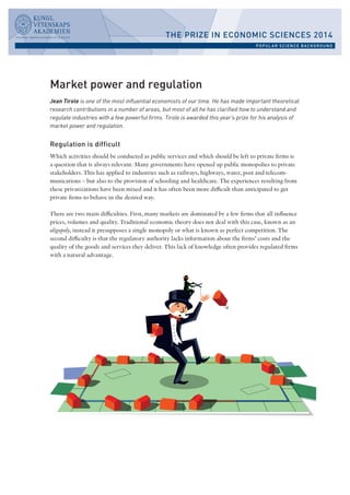 Market power and regulation 
Jean Tirole is one of the most influential economists of our time. He has made important theoretical 
research contributions in a number of areas, but most of all he has clarified how to understand and 
regulate industries with a few powerful firms. Tirole is awarded this year’s prize for his analysis of 
market power and regulation. 
Regulation is difficult 
Which activities should be conducted as public services and which should be left to private firms is 
a question that is always relevant. Many governments have opened up public monopolies to private 
stakeholders. This has applied to industries such as railways, highways, water, post and telecom-munications 
– but also to the provision of schooling and healthcare. The experiences resulting from 
these privatizations have been mixed and it has often been more difficult than anticipated to get 
private firms to behave in the desired way. 
There are two main difficulties. First, many markets are dominated by a few firms that all influence 
prices, volumes and quality. Traditional economic theory does not deal with this case, known as an 
oligopoly, instead it presupposes a single monopoly or what is known as perfect competition. The 
second difficulty is that the regulatory authority lacks information about the firms’ costs and the 
quality of the goods and services they deliver. This lack of knowledge often provides regulated firms 
with a natural advantage. 
THE PRIZE IN ECONOMIC SCIENCES 2014 
POPULAR SCIENCE BACKGROUND 
 