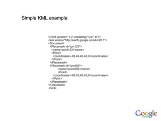 <?xml version="1.0" encoding="UTF-8"?> <kml xmlns="http://earth.google.com/kml/2.1"> <Document> <Placemark id="pm123"> <name>point123</name> <Point> <coordinates>-95.44,40.42,0</coordinates> </Point> </Placemark> <Placemark id="pm456">   <name>point456</name>   <Point> <coordinates>-95.43,40.42,0</coordinates> </Point> </Placemark> </Document> </kml> Simple KML example 