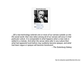 http://en.wikipedia.org/wiki/Marshall_McLuhan ...[I]f a new technology extends one or more of our senses outside us into  the social world, then new ratios among all of our senses will occur in that  particular culture. It is comparable to what happens when a new note is  added to a melody. And when the sense ratios alter in any culture then  what had appeared lucid before may suddenly become opaque, and what  had been vague or opaque will become translucent. - The Gutenburg Galaxy 