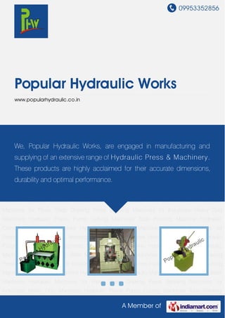 09953352856
A Member of
Popular Hydraulic Works
www.popularhydraulic.co.in
Hydraulic Machines Hydraulic Press Billet Machines Hydraulic Machines for Pipes Deep
Drawing Press Bending Machines for Industries Heavy Duty Machines Hydraulic Piston
Pump Cutting Machines Tube Pointing Machine Hydraulic Cylinders Hydraulic
Machines Hydraulic Press Billet Machines Hydraulic Machines for Pipes Deep Drawing
Press Bending Machines for Industries Heavy Duty Machines Hydraulic Piston Pump Cutting
Machines Tube Pointing Machine Hydraulic Cylinders Hydraulic Machines Hydraulic Press Billet
Machines Hydraulic Machines for Pipes Deep Drawing Press Bending Machines for
Industries Heavy Duty Machines Hydraulic Piston Pump Cutting Machines Tube Pointing
Machine Hydraulic Cylinders Hydraulic Machines Hydraulic Press Billet Machines Hydraulic
Machines for Pipes Deep Drawing Press Bending Machines for Industries Heavy Duty
Machines Hydraulic Piston Pump Cutting Machines Tube Pointing Machine Hydraulic
Cylinders Hydraulic Machines Hydraulic Press Billet Machines Hydraulic Machines for
Pipes Deep Drawing Press Bending Machines for Industries Heavy Duty Machines Hydraulic
Piston Pump Cutting Machines Tube Pointing Machine Hydraulic Cylinders Hydraulic
Machines Hydraulic Press Billet Machines Hydraulic Machines for Pipes Deep Drawing
Press Bending Machines for Industries Heavy Duty Machines Hydraulic Piston Pump Cutting
Machines Tube Pointing Machine Hydraulic Cylinders Hydraulic Machines Hydraulic Press Billet
Machines Hydraulic Machines for Pipes Deep Drawing Press Bending Machines for
Industries Heavy Duty Machines Hydraulic Piston Pump Cutting Machines Tube Pointing
We, Popular Hydraulic Works, are engaged in manufacturing and
supplying of an extensive range of Hydraulic Press & Machinery.
These products are highly acclaimed for their accurate dimensions,
durability and optimal performance.
 