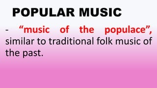 POPULAR MUSIC
- “music of the populace”,
similar to traditional folk music of
the past.
 