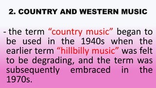 2. COUNTRY AND WESTERN MUSIC
- the term “country music” began to
be used in the 1940s when the
earlier term “hillbilly music” was felt
to be degrading, and the term was
subsequently embraced in the
1970s.
 