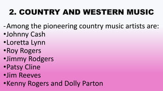 2. COUNTRY AND WESTERN MUSIC
-Among the pioneering country music artists are:
•Johnny Cash
•Loretta Lynn
•Roy Rogers
•Jimmy Rodgers
•Patsy Cline
•Jim Reeves
•Kenny Rogers and Dolly Parton
 
