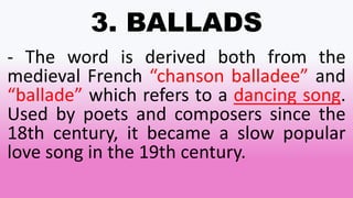 3. BALLADS
- The word is derived both from the
medieval French “chanson balladee” and
“ballade” which refers to a dancing song.
Used by poets and composers since the
18th century, it became a slow popular
love song in the 19th century.
 