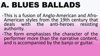 A. BLUES BALLADS
-This is a fusion of Anglo-American and Afro-
American styles from the 19th century that
deals with the anti-heroes resisting
authority.
-The form emphasizes the character of the
performer more than the narrative content,
and is accompanied by the banjo or guitar.
 