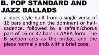 B. POP STANDARD AND
JAZZ BALLADS
-a blues style built from a single verse of
16 bars ending on the dominant or half-
cadence, followed by a refrain/chorus
part of 16 or 32 bars in AABA form. The
B section acts as the bridge, and the
piece normally ends with a brief coda.
 