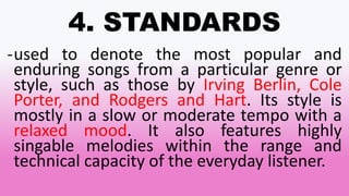 4. STANDARDS
-used to denote the most popular and
enduring songs from a particular genre or
style, such as those by Irving Berlin, Cole
Porter, and Rodgers and Hart. Its style is
mostly in a slow or moderate tempo with a
relaxed mood. It also features highly
singable melodies within the range and
technical capacity of the everyday listener.
 