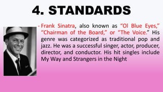 4. STANDARDS
- Frank Sinatra, also known as “Ol Blue Eyes,”
“Chairman of the Board,” or “The Voice.” His
genre was categorized as traditional pop and
jazz. He was a successful singer, actor, producer,
director, and conductor. His hit singles include
My Way and Strangers in the Night
 