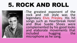 5. ROCK AND ROLL
-The greatest exponent of the
rock and roll style was the
legendary Elvis Presley. His hit
songs such as Heartbreak Hotel
and Blue Suede Shoes were
complemented by his good looks
and elaborate movements that
included hugging the
microphone as he sang.
 