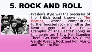 5. ROCK AND ROLL
-Presley’s style was the precursor of
the British band known as The
Beatles, whose compositions
further boosted rock and roll as the
favorite genre of the times.
Examples of The Beatles’ songs in
this genre are I Saw Her Standing
There, Get Back, While My Guitar
Gently Weeps, Rock and Roll Music,
and Ticket to Ride.
 