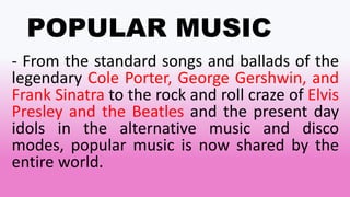 POPULAR MUSIC
- From the standard songs and ballads of the
legendary Cole Porter, George Gershwin, and
Frank Sinatra to the rock and roll craze of Elvis
Presley and the Beatles and the present day
idols in the alternative music and disco
modes, popular music is now shared by the
entire world.
 