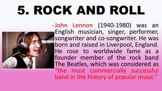 5. ROCK AND ROLL
-John Lennon (1940-1980) was an
English musician, singer, performer,
songwriter and co-songwriter. He was
born and raised in Liverpool, England.
He rose to worldwide fame as a
founder member of the rock band
The Beatles, which was considered as
“the most commercially successful
band in the history of popular music.”
 